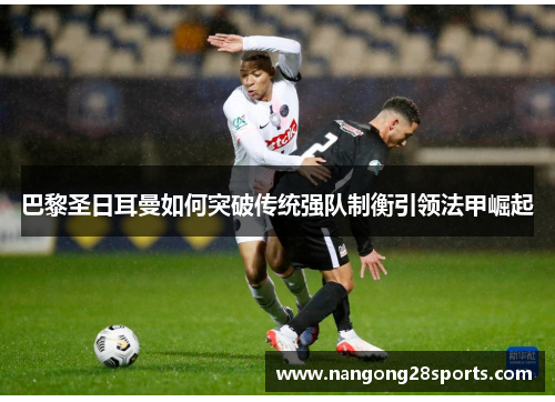 巴黎圣日耳曼如何突破传统强队制衡引领法甲崛起