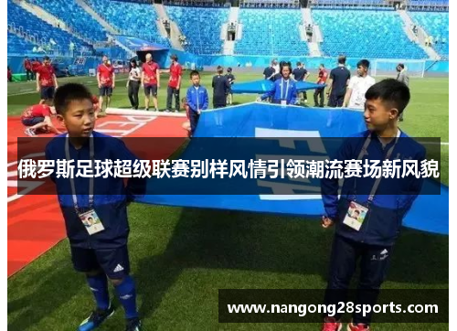 俄罗斯足球超级联赛别样风情引领潮流赛场新风貌