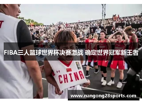 FIBA三人篮球世界杯决赛激战 确定世界冠军新王者