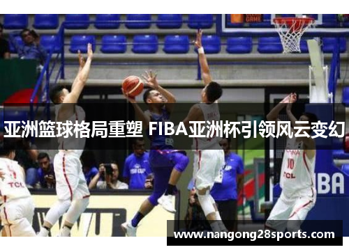 亚洲篮球格局重塑 FIBA亚洲杯引领风云变幻